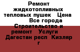 Ремонт жидкотопливных тепловых пушек › Цена ­ 500 - Все города Строительство и ремонт » Услуги   . Дагестан респ.,Кизляр г.